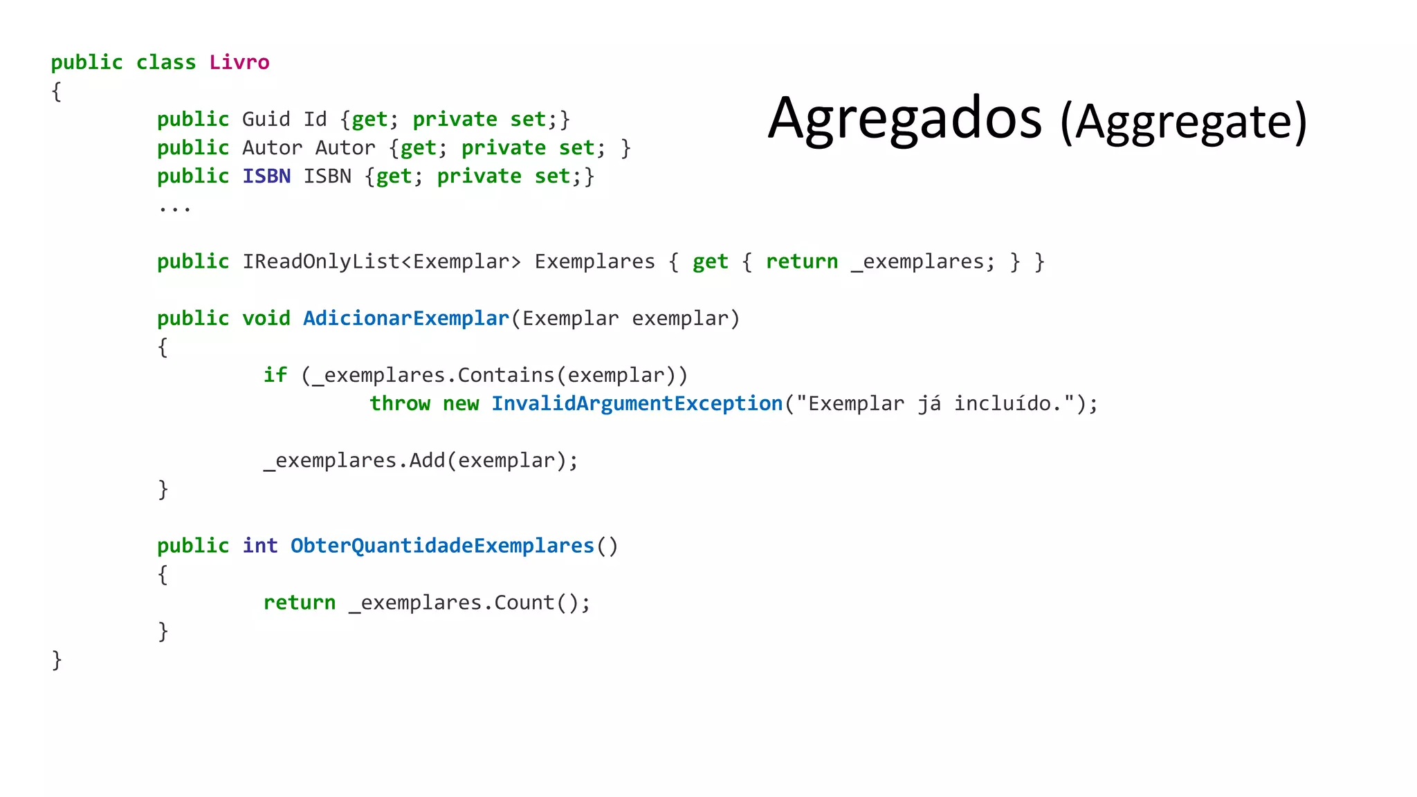 Agregados (Aggregate)
public class Livro
{
public Guid Id {get; private set;}
public Autor Autor {get; private set; }
public ISBN ISBN {get; private set;}
...
public IReadOnlyList<Exemplar> Exemplares { get { return _exemplares; } }
public void AdicionarExemplar(Exemplar exemplar)
{
if (_exemplares.Contains(exemplar))
throw new InvalidArgumentException("Exemplar já incluído.");
_exemplares.Add(exemplar);
}
public int ObterQuantidadeExemplares()
{
return _exemplares.Count();
}
}
 