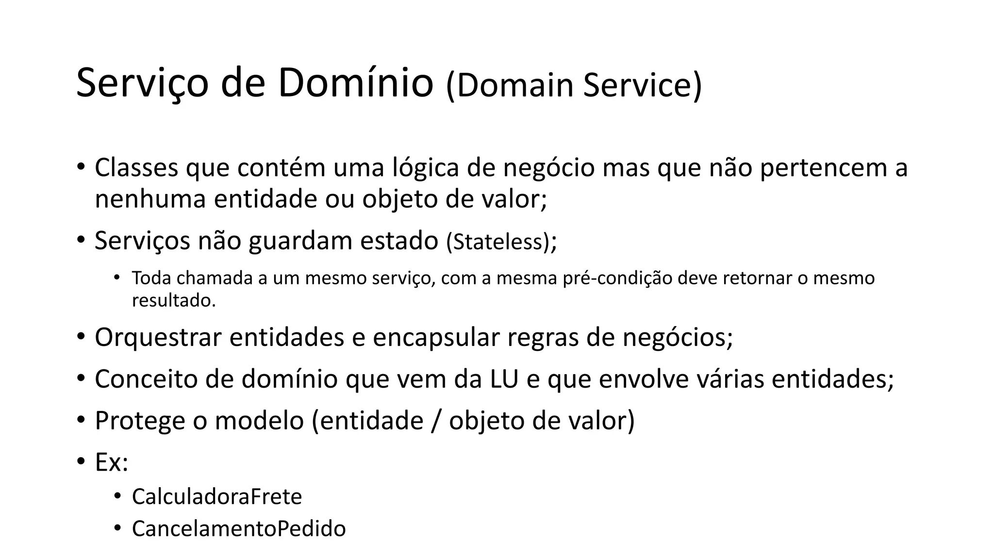 Serviço de Domínio (Domain Service)
• Classes que contém uma lógica de negócio mas que não pertencem a
nenhuma entidade ou objeto de valor;
• Serviços não guardam estado (Stateless);
• Toda chamada a um mesmo serviço, com a mesma pré-condição deve retornar o mesmo
resultado.
• Orquestrar entidades e encapsular regras de negócios;
• Conceito de domínio que vem da LU e que envolve várias entidades;
• Protege o modelo (entidade / objeto de valor)
• Ex:
• CalculadoraFrete
• CancelamentoPedido
 