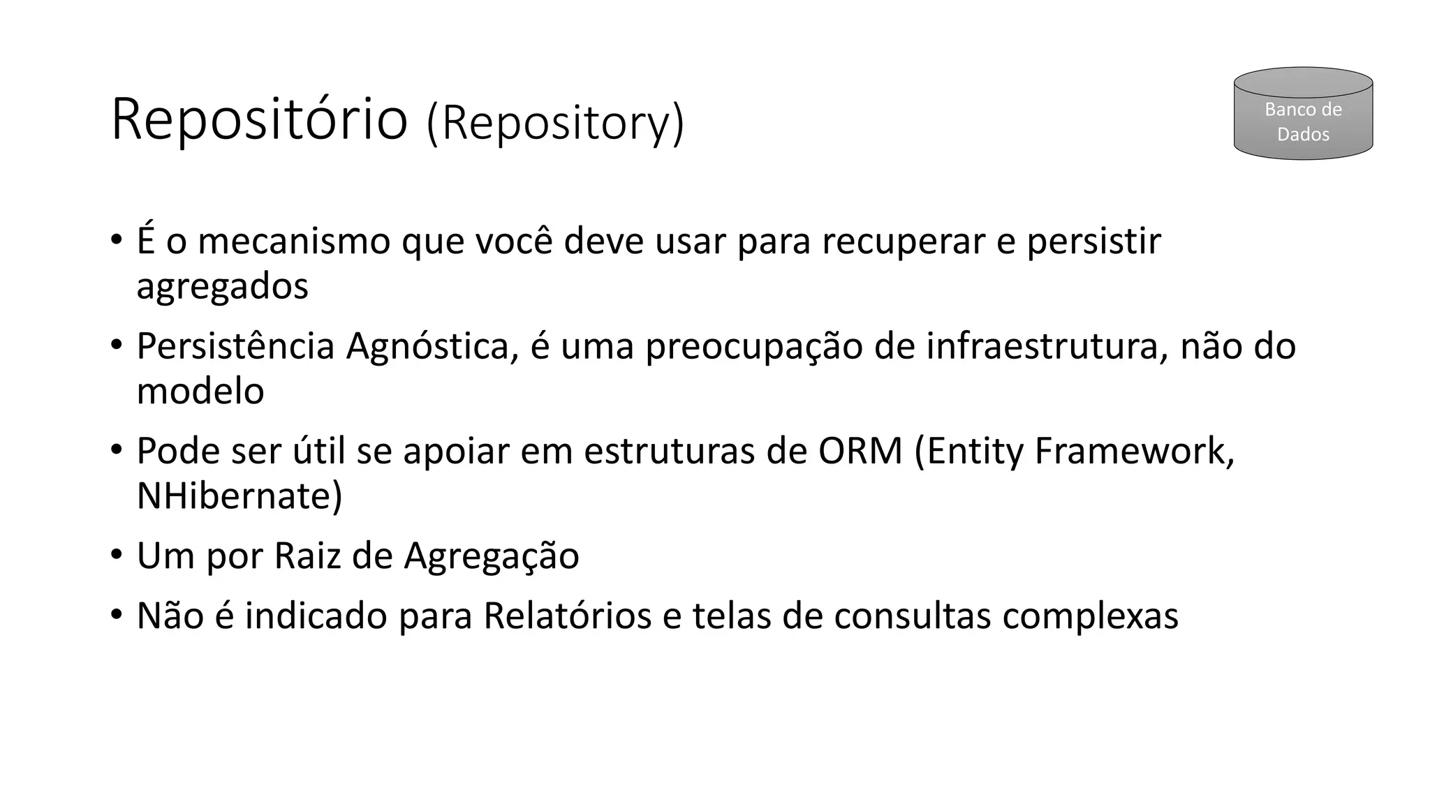 Repositório (Repository)
• É o mecanismo que você deve usar para recuperar e persistir
agregados
• Persistência Agnóstica, é uma preocupação de infraestrutura, não do
modelo
• Pode ser útil se apoiar em estruturas de ORM (Entity Framework,
NHibernate)
• Um por Raiz de Agregação
• Não é indicado para Relatórios e telas de consultas complexas
Banco de
Dados
 