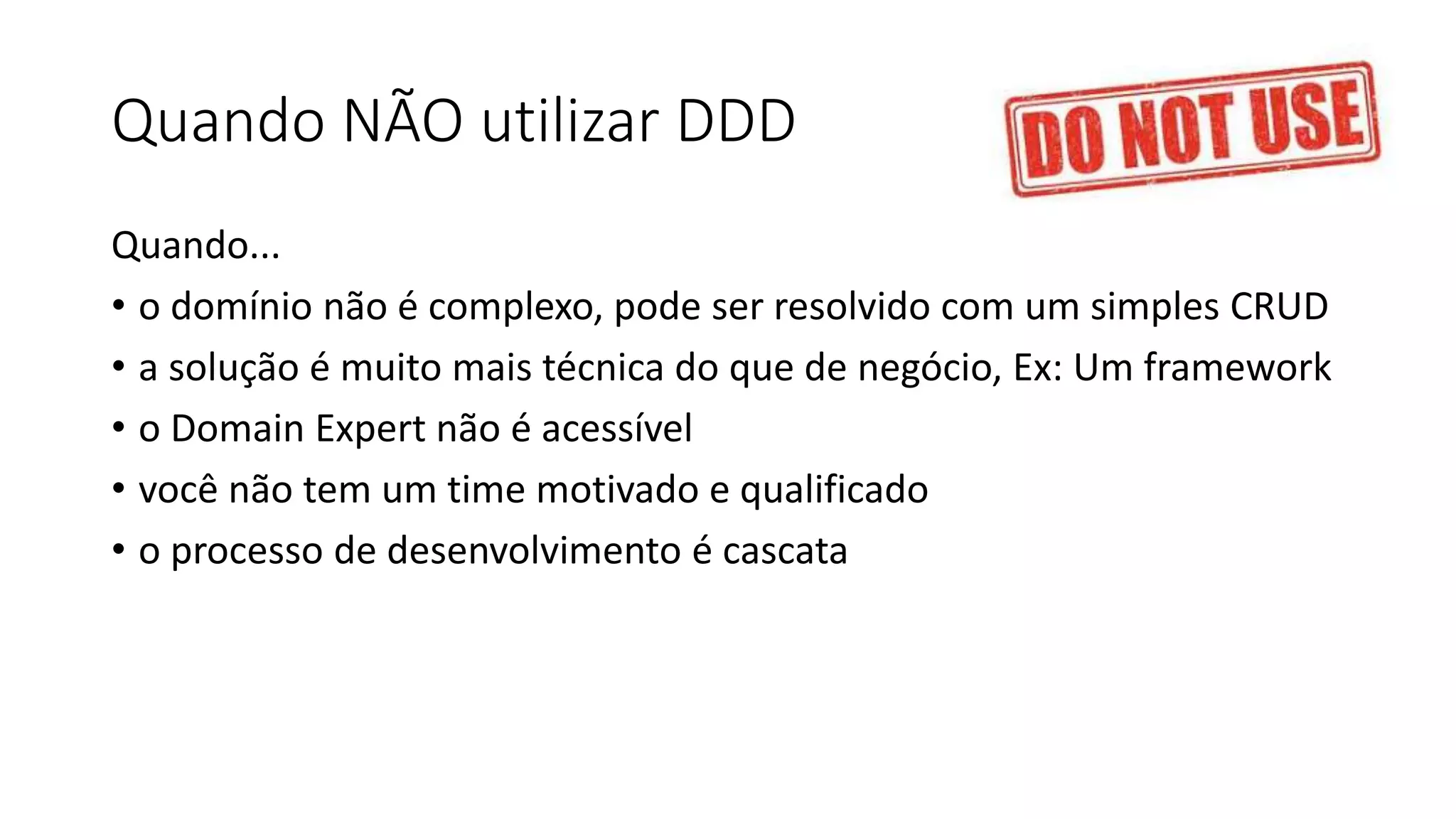 Quando NÃO utilizar DDD
Quando...
• o domínio não é complexo, pode ser resolvido com um simples CRUD
• a solução é muito mais técnica do que de negócio, Ex: Um framework
• o Domain Expert não é acessível
• você não tem um time motivado e qualificado
• o processo de desenvolvimento é cascata
 