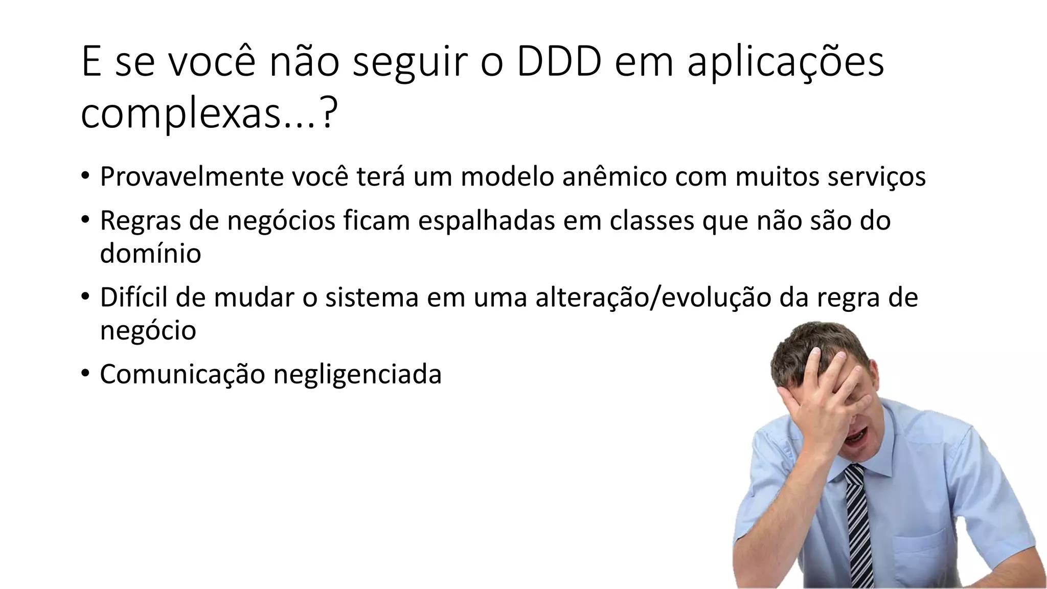 E se você não seguir o DDD em aplicações
complexas...?
• Provavelmente você terá um modelo anêmico com muitos serviços
• Regras de negócios ficam espalhadas em classes que não são do
domínio
• Difícil de mudar o sistema em uma alteração/evolução da regra de
negócio
• Comunicação negligenciada
 