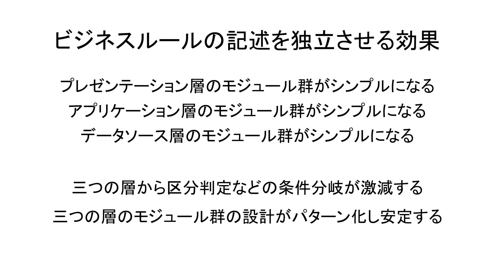ビジネスルールの記述を独立させる効果
プレゼンテーション層のモジュール群がシンプルになる
アプリケーション層のモジュール群がシンプルになる
データソース層のモジュール群がシンプルになる
三つの層から区分判定などの条件分岐が激減する
三つの層のモジュール群の設計がパターン化し安定する
 