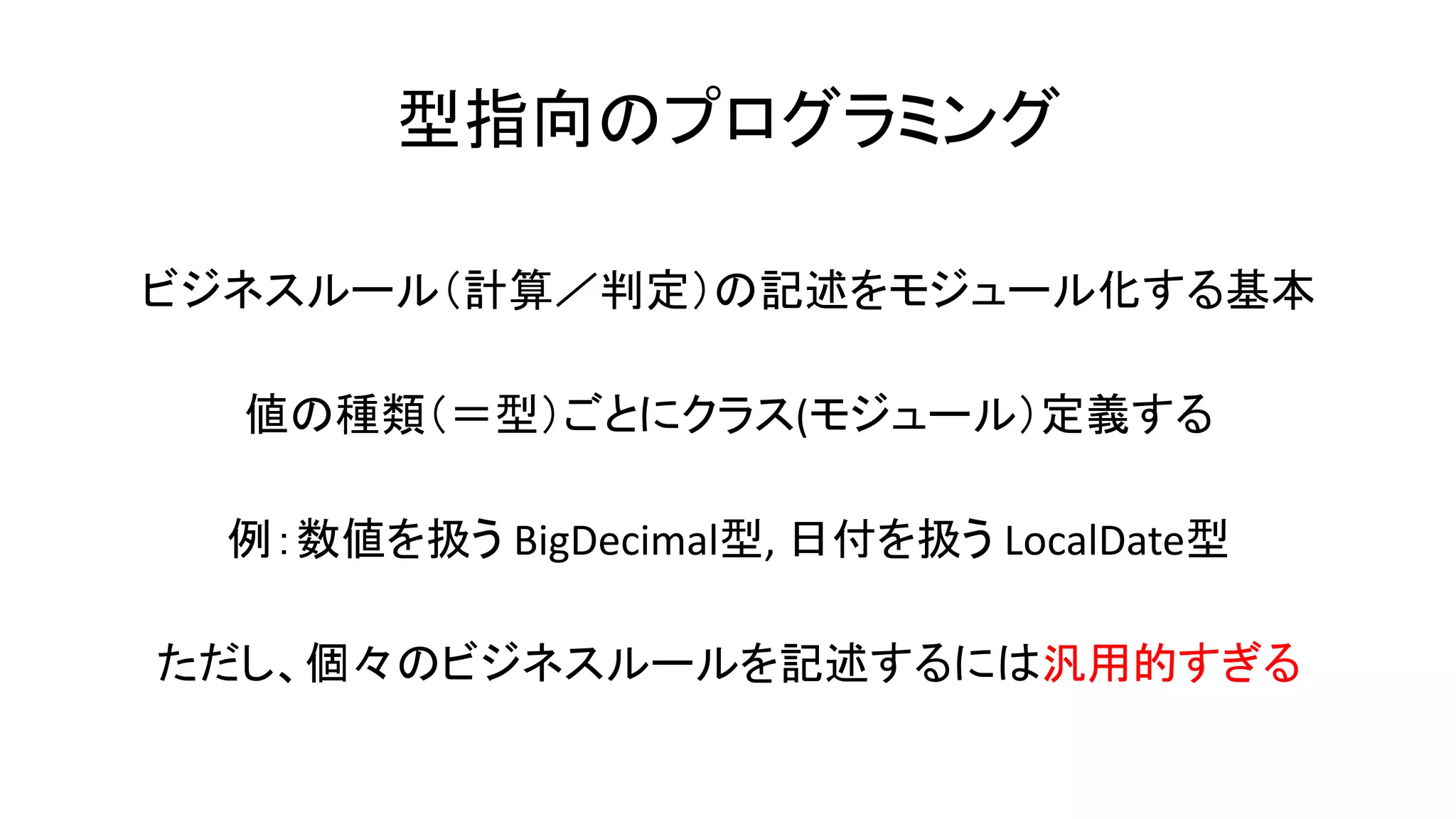 型指向のプログラミング
ビジネスルール（計算／判定）の記述をモジュール化する基本
値の種類（＝型）ごとにクラス(モジュール）定義する
例：数値を扱う BigDecimal型, 日付を扱う LocalDate型
ただし、個々のビジネスルールを記述するには汎用的すぎる
 