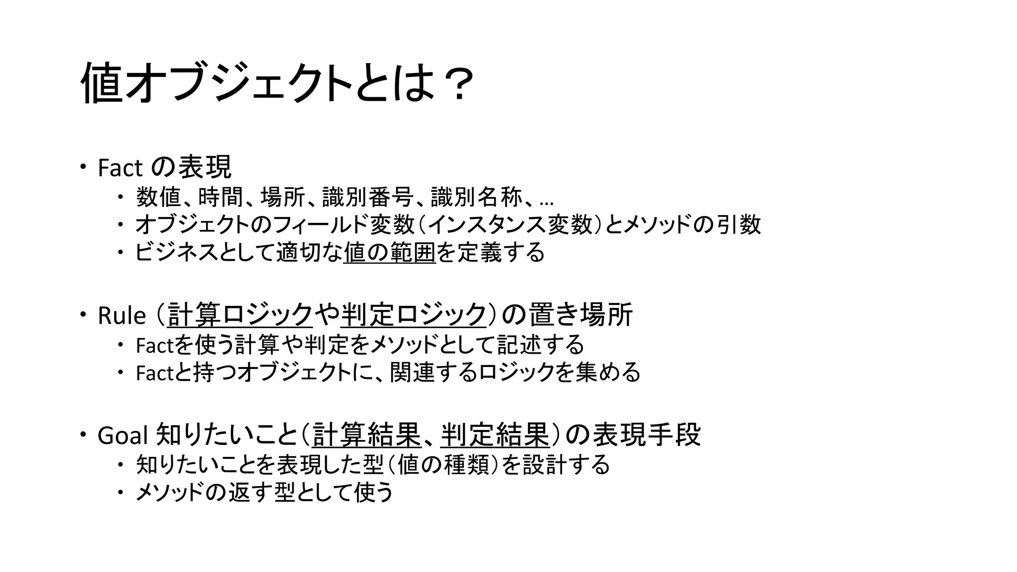 値オブジェクトとは？
 Fact の表現
 数値、時間、場所、識別番号、識別名称、…
 オブジェクトのフィールド変数（インスタンス変数）とメソッドの引数
 ビジネスとして適切な値の範囲を定義する
 Rule （計算ロジックや判定ロジック）の置き場所
 Factを使う計算や判定をメソッドとして記述する
 Factと持つオブジェクトに、関連するロジックを集める
 Goal 知りたいこと（計算結果、判定結果）の表現手段
 知りたいことを表現した型（値の種類）を設計する
 メソッドの返す型として使う
 