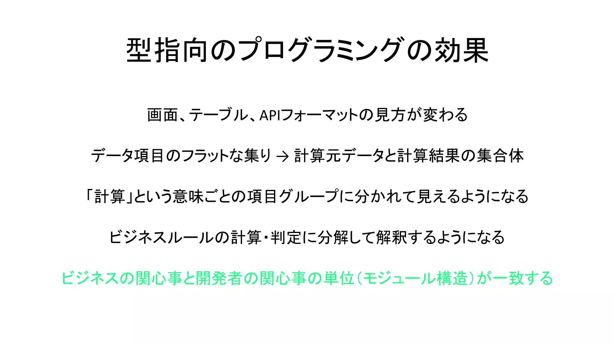 型指向のプログラミングの効果
画面、テーブル、APIフォーマットの見方が変わる
データ項目のフラットな集り → 計算元データと計算結果の集合体
「計算」という意味ごとの項目グループに分かれて見えるようになる
ビジネスルールの計算・判定に分解して解釈するようになる
ビジネスの関心事と開発者の関心事の単位（モジュール構造）が一致する
 