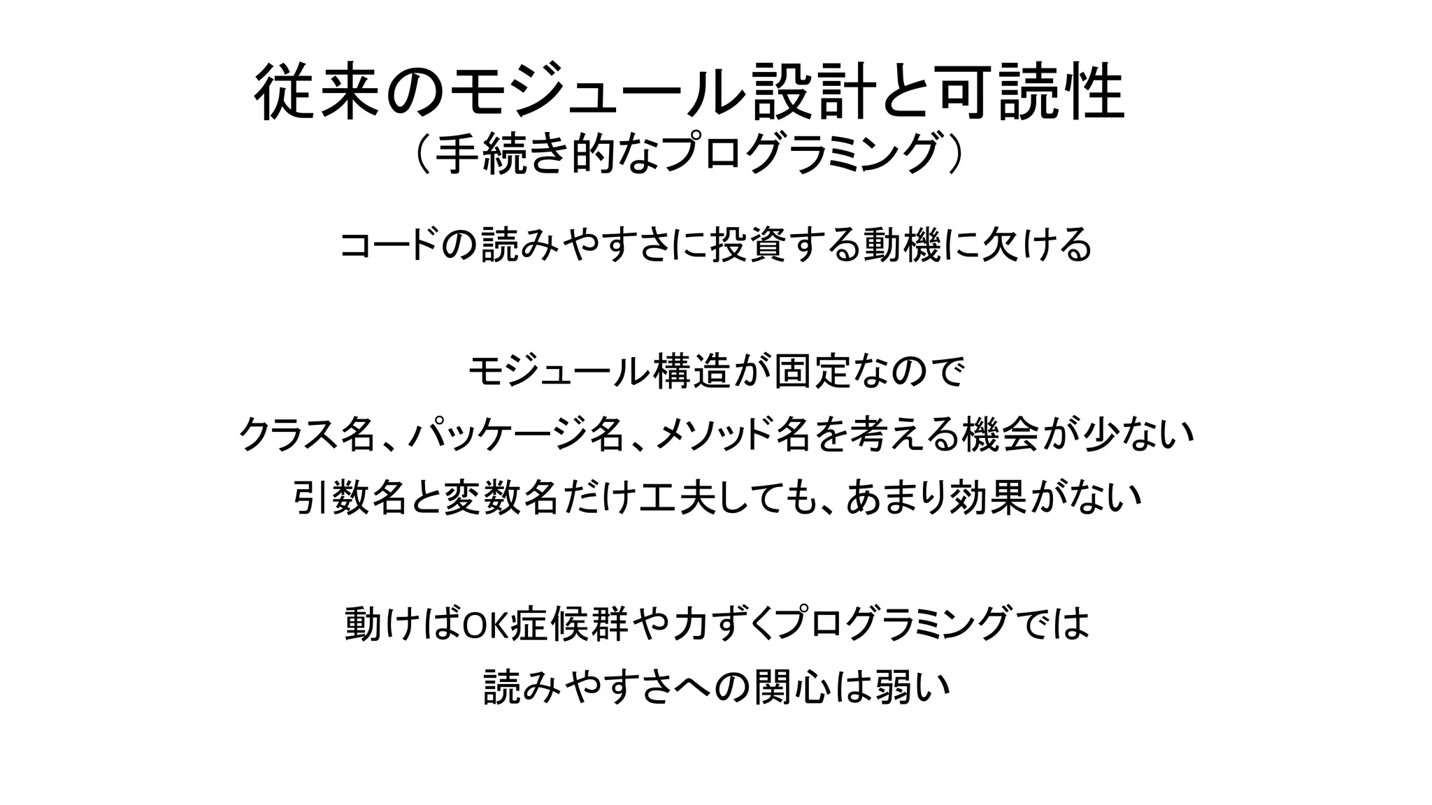 従来のモジュール設計と可読性
（手続き的なプログラミング）
コードの読みやすさに投資する動機に欠ける
モジュール構造が固定なので
クラス名、パッケージ名、メソッド名を考える機会が少ない
引数名と変数名だけ工夫しても、あまり効果がない
動けばOK症候群や力ずくプログラミングでは
読みやすさへの関心は弱い
 