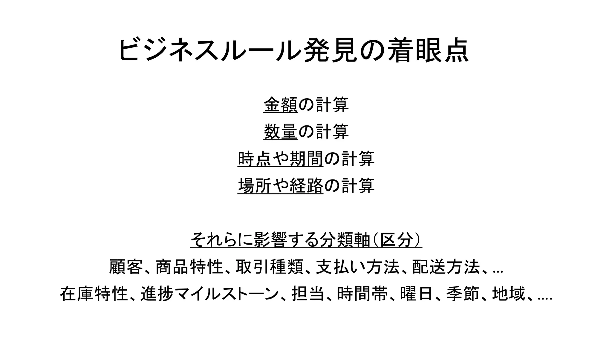 ビジネスルール発見の着眼点
金額の計算
数量の計算
時点や期間の計算
場所や経路の計算
それらに影響する分類軸（区分）
顧客、商品特性、取引種類、支払い方法、配送方法、…
在庫特性、進捗マイルストーン、担当、時間帯、曜日、季節、地域、….
 