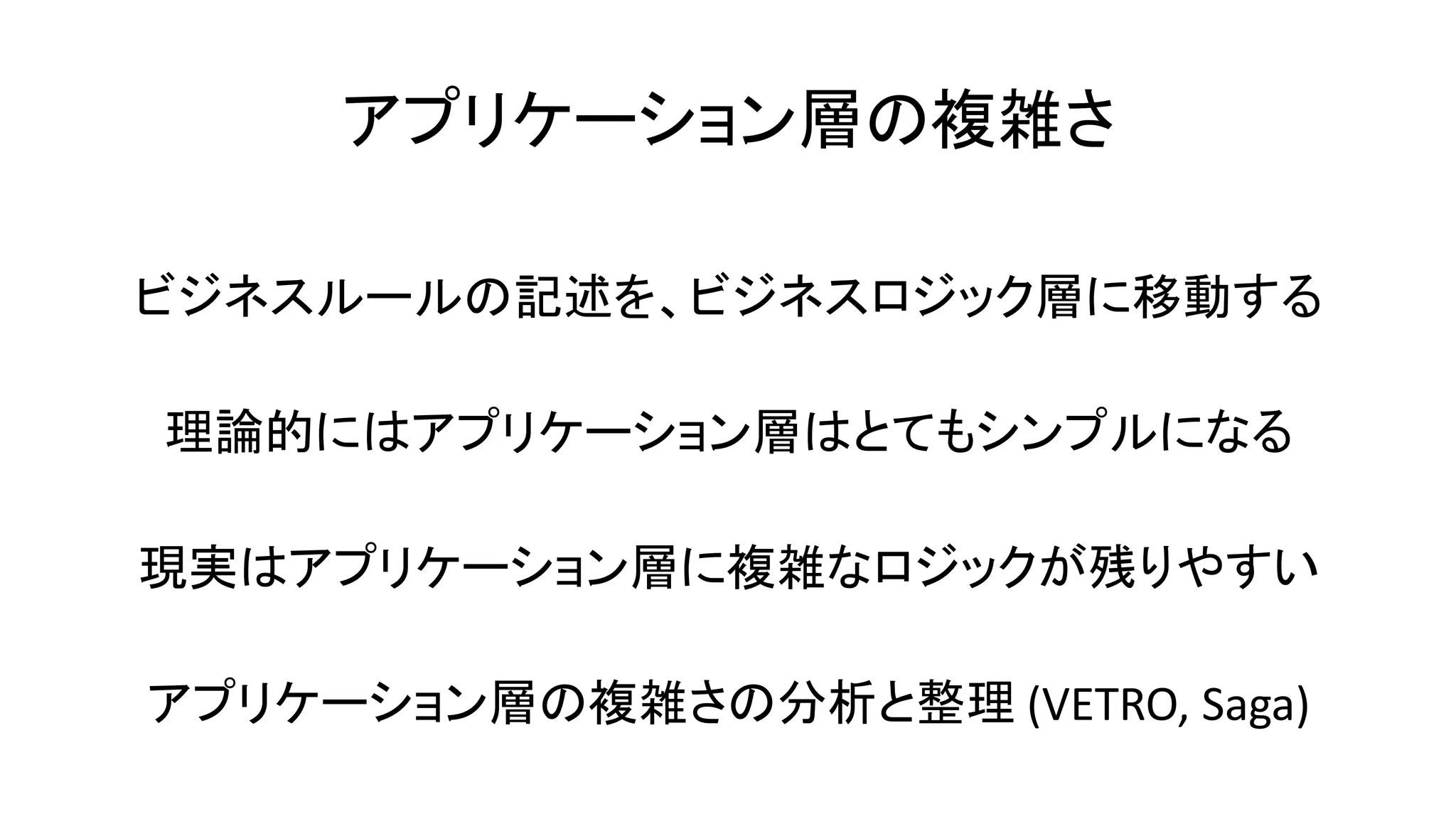 アプリケーション層の複雑さ
ビジネスルールの記述を、ビジネスロジック層に移動する
理論的にはアプリケーション層はとてもシンプルになる
現実はアプリケーション層に複雑なロジックが残りやすい
アプリケーション層の複雑さの分析と整理 (VETRO, Saga)
 