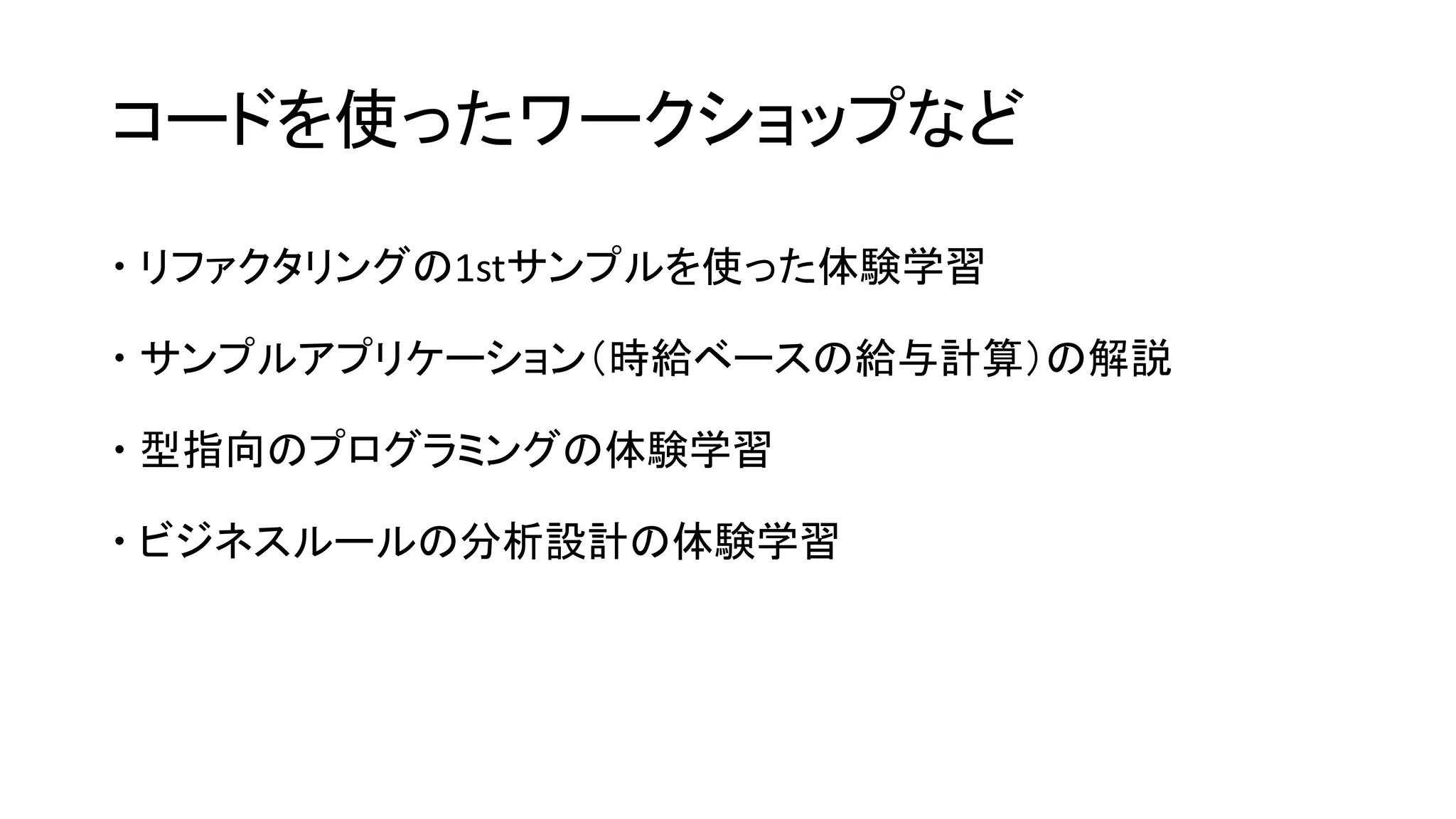 コードを使ったワークショップなど
 リファクタリングの1stサンプルを使った体験学習
 サンプルアプリケーション（時給ベースの給与計算）の解説
 型指向のプログラミングの体験学習
 ビジネスルールの分析設計の体験学習
 