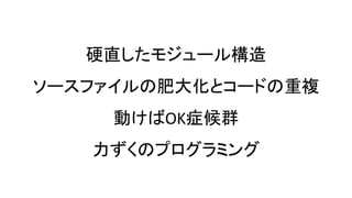 硬直したモジュール構造
ソースファイルの肥大化とコードの重複
動けばOK症候群
力ずくのプログラミング
 