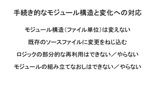 手続き的なモジュール構造と変化への対応
モジュール構造（ファイル単位）は変えない
既存のソースファイルに変更をねじ込む
ロジックの部分的な再利用はできない／やらない
モジュールの組み立てなおしはできない／やらない
 