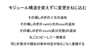 モジュール構造を変えずに変更をねじ込む
その場しのぎの if 文の追加
その場しのぎの switch文のcaseの追加
その場しのぎの enum(区分定数)の追加
丸ごとコピーして一部修正
同じ計算式や類似の条件判定があちこちに重複する
 