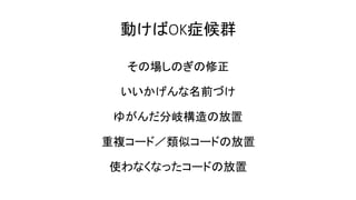 動けばOK症候群
その場しのぎの修正
いいかげんな名前づけ
ゆがんだ分岐構造の放置
重複コード／類似コードの放置
使わなくなったコードの放置
 