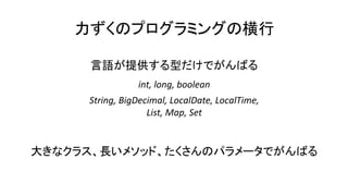 力ずくのプログラミングの横行
言語が提供する型だけでがんばる
int, long, boolean
String, BigDecimal, LocalDate, LocalTime,
List, Map, Set
大きなクラス、長いメソッド、たくさんのパラメータでがんばる
 