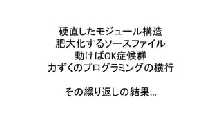 硬直したモジュール構造
肥大化するソースファイル
動けばOK症候群
力ずくのプログラミングの横行
その繰り返しの結果…
 