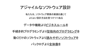 アジャイルなソフトウェア設計
私たちは、ソフトウェア開発の実践を通じて
よりよい設計方法を見つけつつある
データや機能よりビジネスルールを
手続き的プログラミングより型指向のプログラミングを
動くだけのソフトウェアより読みやすいソフトウェアを
バックログより全体像を
 