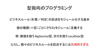 型指向のプログラミング
ビジネスルール（計算／判定）の記述をモジュール化する基本
値の種類（＝型）ごとにクラス(モジュール）定義する
例：数値を扱う BigDecimal型, 日付を扱う LocalDate型
ただし、個々のビジネスルールを記述するには汎用的すぎる
 