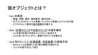 値オブジェクトとは？
 Fact の表現
 数値、時間、場所、識別番号、識別名称、…
 オブジェクトのフィールド変数（インスタンス変数）とメソッドの引数
 ビジネスとして適切な値の範囲を定義する
 Rule （計算ロジックや判定ロジック）の置き場所
 Factを使う計算や判定をメソッドとして記述する
 Factと持つオブジェクトに、関連するロジックを集める
 Goal 知りたいこと（計算結果、判定結果）の表現手段
 知りたいことを表現した型（値の種類）を設計する
 メソッドの返す型として使う
 