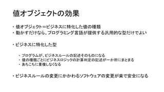 値オブジェクトの効果
 値オブジェクト＝ビジネスに特化した値の種類
 動かすだけなら、プログラミング言語が提供する汎用的な型だけでよい
 ビジネスに特化した型
 プログラムが、ビジネスルールの記述そのものになる
 値の種類ごとにビジネスロジックの計算判定の記述が一か所にまとまる
 あちこちに重複しなくなる
 ビジネスルールの変更にかかわるソフトウェアの変更が楽で安全になる
 