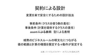 契約による設計
変更を楽で安全にするための設計技法
事前条件（クラスを使う側の責任）
事後条件（計算を提供するクラスの責任）
assert による表明 型による表明
暗黙のビジネスルールの明文化につながる
値の範囲と計算の種類を限定する→動作が安定する
出典：バートランドメイヤー オブジェクト指向入門
 