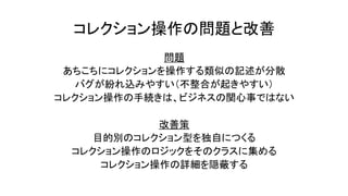 コレクション操作の問題と改善
問題
あちこちにコレクションを操作する類似の記述が分散
バグが紛れ込みやすい（不整合が起きやすい）
コレクション操作の手続きは、ビジネスの関心事ではない
改善策
目的別のコレクション型を独自につくる
コレクション操作のロジックをそのクラスに集める
コレクション操作の詳細を隠蔽する
 