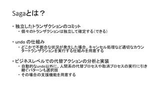 Sagaとは？
 独立したトランザクションのコミット
 個々のトランザクションは独立して確定する（できる）
 undo の仕組み
 どこかで不都合な状況が発生した場合、キャンセル処理など適切なカウン
タートランザクションを実行する仕組みを用意する
 ビジネスレベルでの代替アクションの分析と実装
 自動的なundo以外に、人間系の代替プロセスや取消プロセスの実行に引き
継ぐパターンも選択肢
 その場合の支援機能を用意する
 