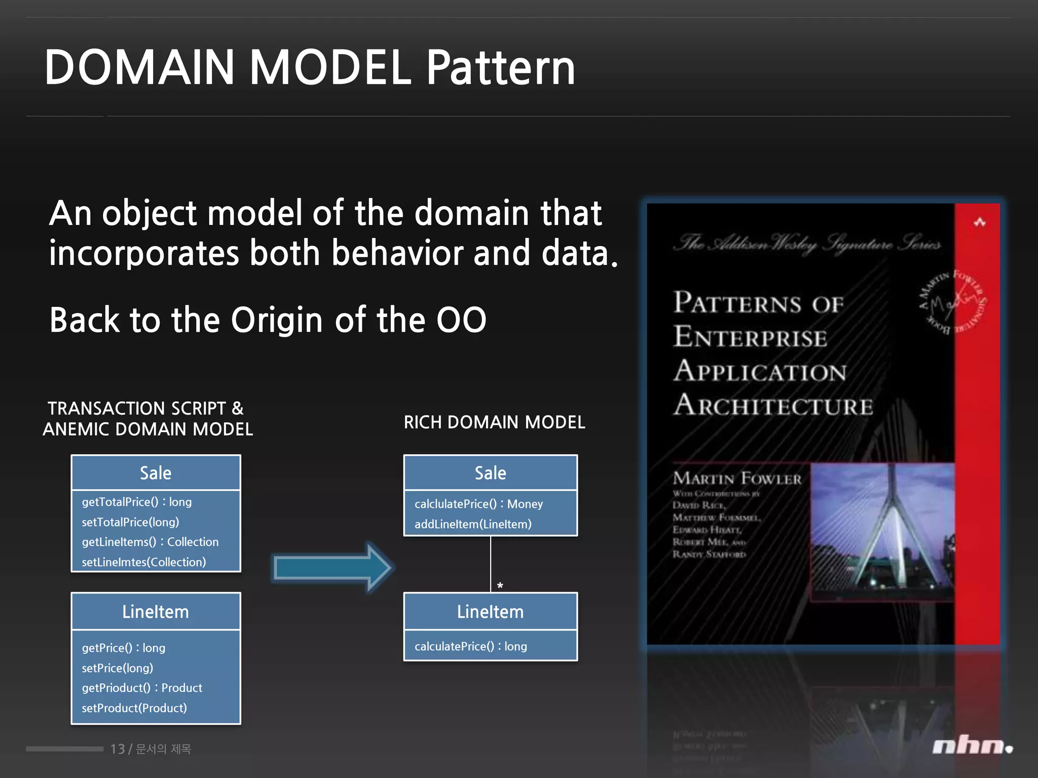 13 / 문서의 제목
DOMAIN MODEL Pattern
An object model of the domain that
incorporates both behavior and data.
Sale
getTotalPrice() : long
setTotalPrice(long)
getLineItems() : Collection
setLineImtes(Collection)
LineItem
getPrice() : long
setPrice(long)
getPrioduct() : Product
setProduct(Product)
Sale
calclulatePrice() : Money
addLineItem(LineItem)
LineItem
calculatePrice() : long
*
TRANSACTION SCRIPT &
ANEMIC DOMAIN MODEL RICH DOMAIN MODEL
Back to the Origin of the OO
 