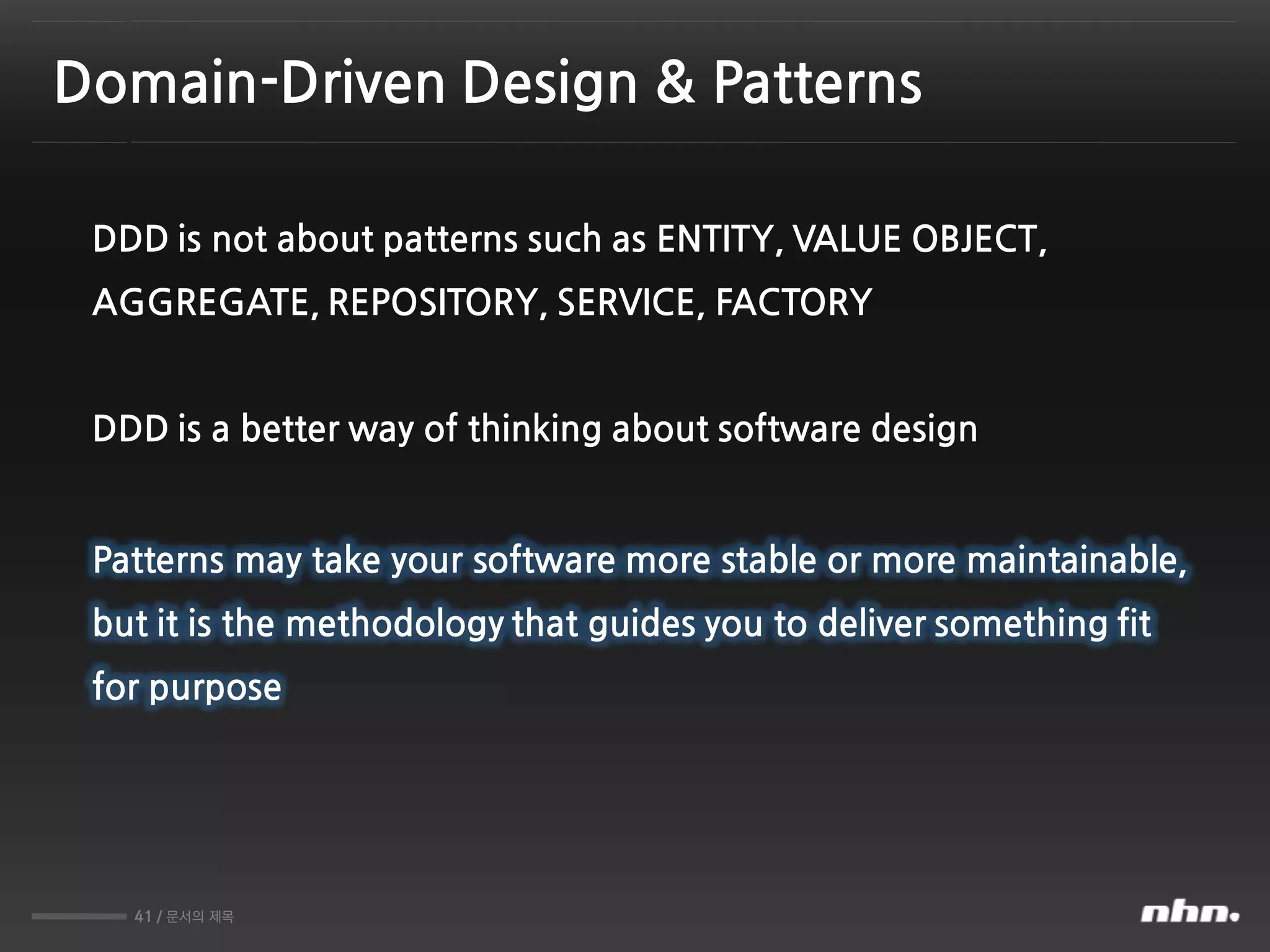 41 / 문서의 제목
Domain-Driven Design & Patterns
DDD is not about patterns such as ENTITY, VALUE OBJECT,
AGGREGATE, REPOSITORY, SERVICE, FACTORY
DDD is a better way of thinking about software design
Patterns may take your software more stable or more maintainable,
but it is the methodology that guides you to deliver something fit
for purpose
 