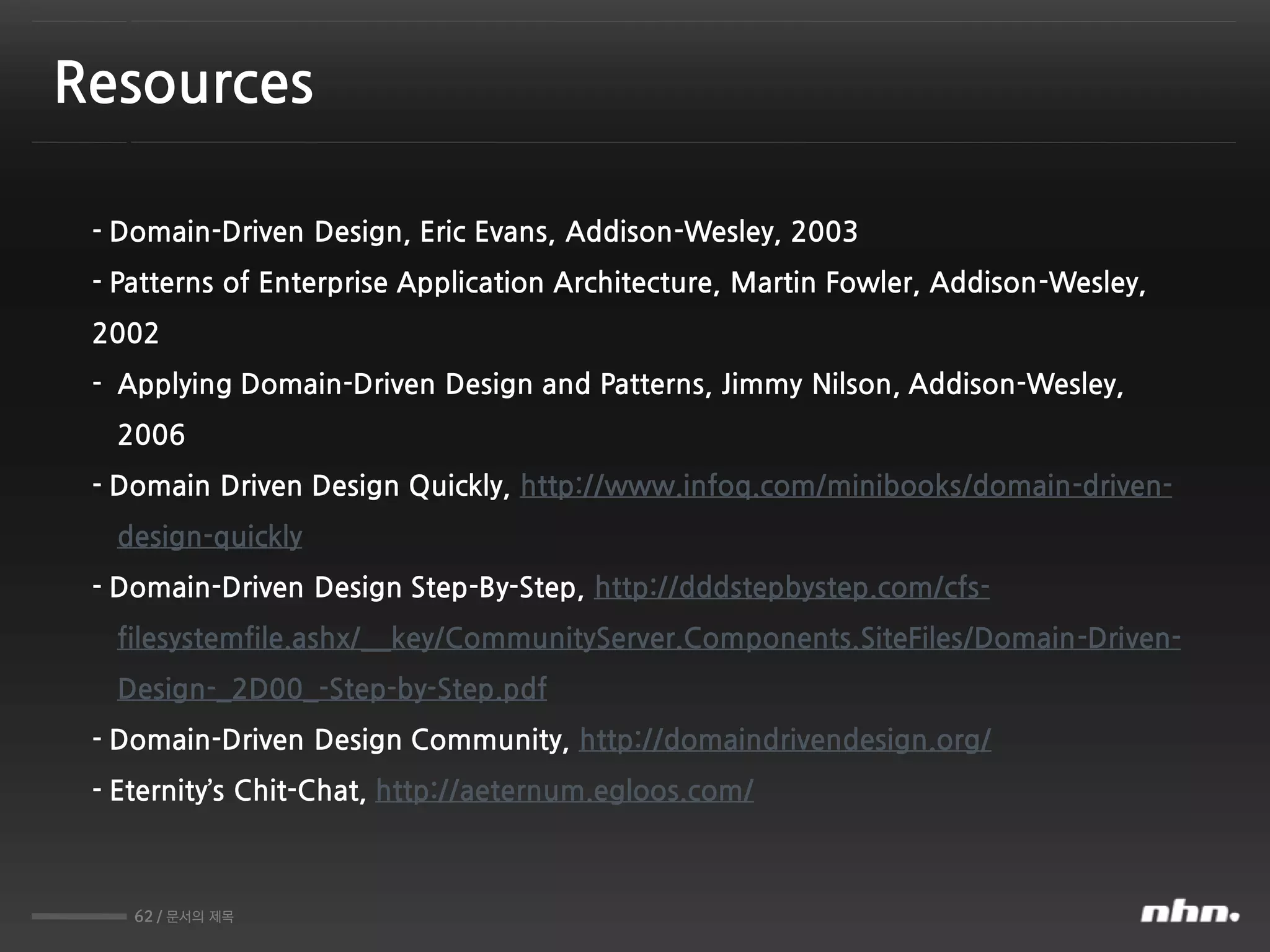 62 / 문서의 제목
Resources
- Domain-Driven Design, Eric Evans, Addison-Wesley, 2003
- Patterns of Enterprise Application Architecture, Martin Fowler, Addison-Wesley,
2002
- Applying Domain-Driven Design and Patterns, Jimmy Nilson, Addison-Wesley,
2006
- Domain Driven Design Quickly, http://www.infoq.com/minibooks/domain-driven-
design-quickly
- Domain-Driven Design Step-By-Step, http://dddstepbystep.com/cfs-
filesystemfile.ashx/__key/CommunityServer.Components.SiteFiles/Domain-Driven-
Design-_2D00_-Step-by-Step.pdf
- Domain-Driven Design Community, http://domaindrivendesign.org/
- Eternity’s Chit-Chat, http://aeternum.egloos.com/
 