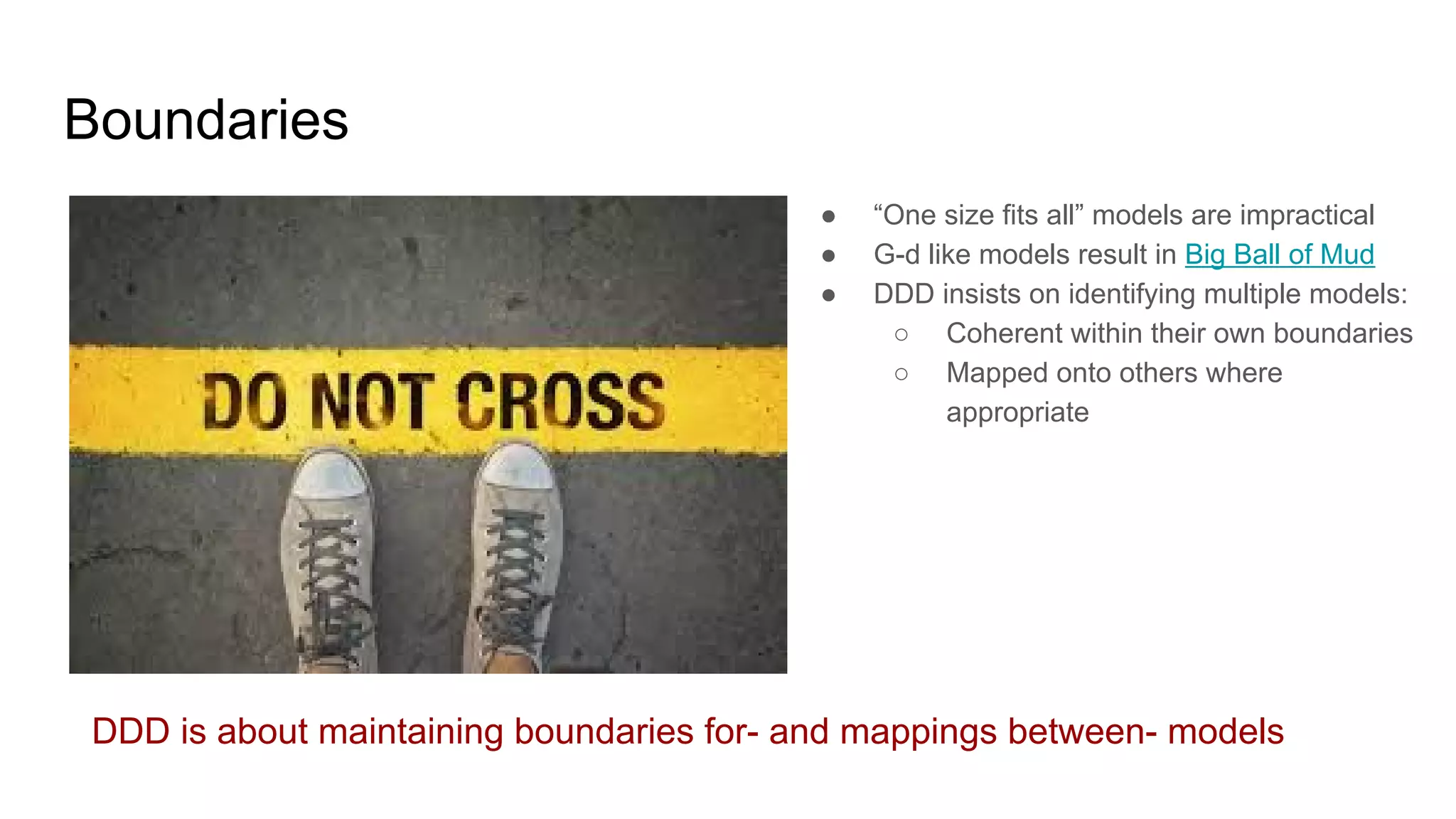 Boundaries
● “One size fits all” models are impractical
● G-d like models result in Big Ball of Mud
● DDD insists on identifying multiple models:
○ Coherent within their own boundaries
○ Mapped onto others where
appropriate
DDD is about maintaining boundaries for- and mappings between- models
 