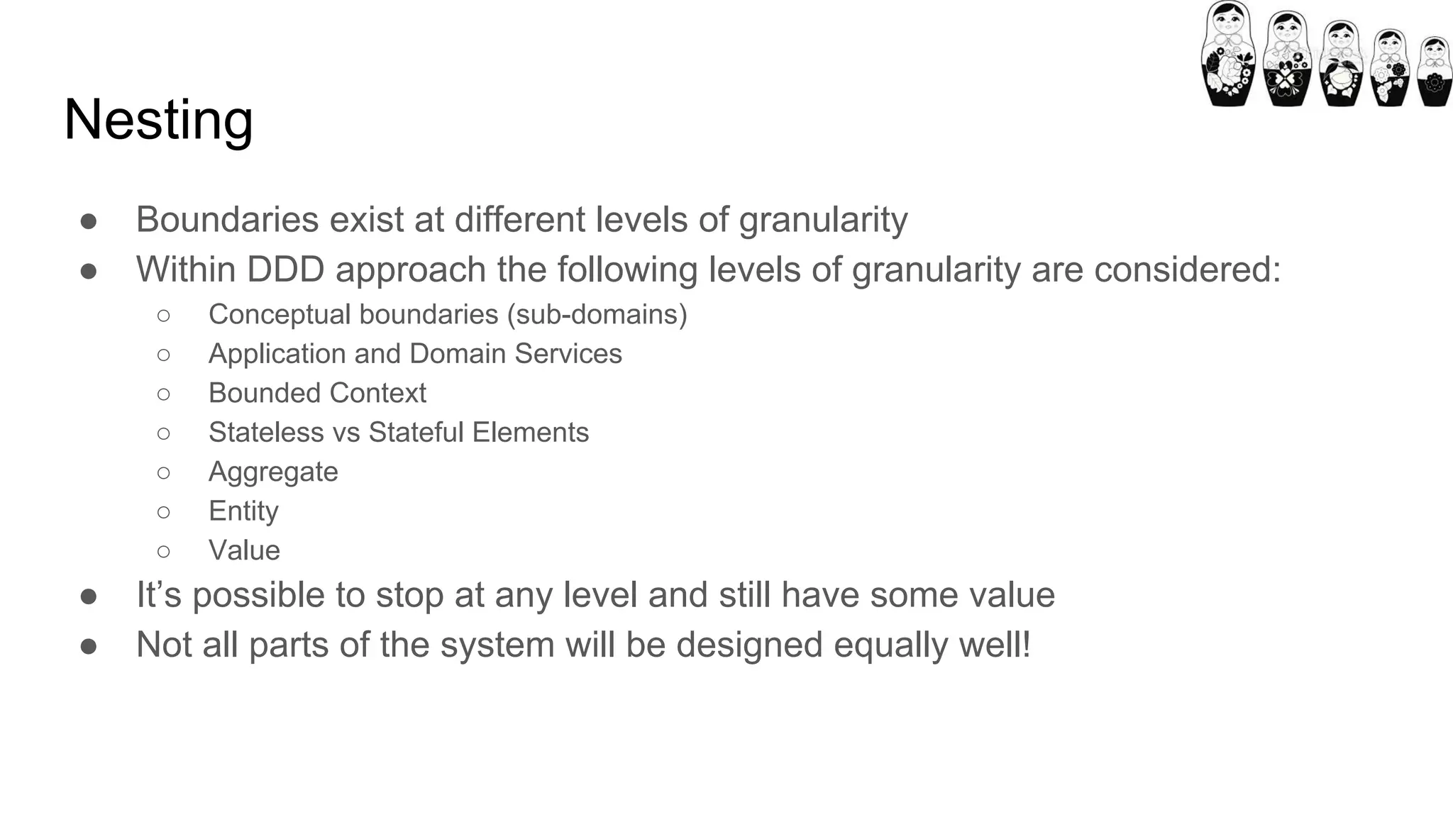 Nesting
● Boundaries exist at different levels of granularity
● Within DDD approach the following levels of granularity are considered:
○ Conceptual boundaries (sub-domains)
○ Application and Domain Services
○ Bounded Context
○ Stateless vs Stateful Elements
○ Aggregate
○ Entity
○ Value
● It’s possible to stop at any level and still have some value
● Not all parts of the system will be designed equally well!
 