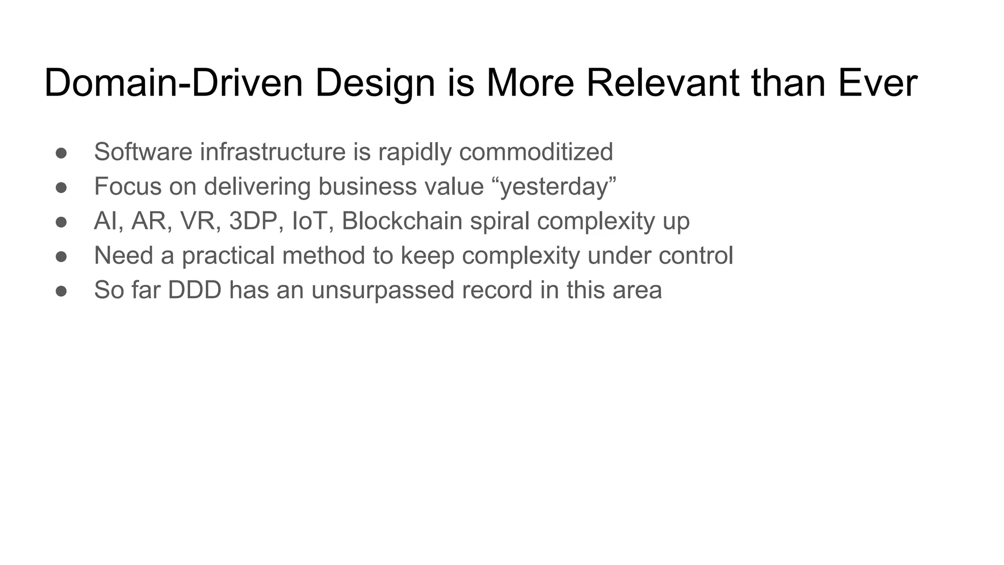 Domain-Driven Design is More Relevant than Ever
● Software infrastructure is rapidly commoditized
● Focus on delivering business value “yesterday”
● AI, AR, VR, 3DP, IoT, Blockchain spiral complexity up
● Need a practical method to keep complexity under control
● So far DDD has an unsurpassed record in this area
 