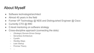 About Myself
● Software technologist/architect
● Almost 40 years in the field
● Former VP Technology @ NDS and Distinguished Engineer @ Cisco
● Currently CTO @ IRKI
● C-level mentoring on software strategy
● Cross-discipline approach (connecting the dots):
○ (Strategic) Domain-Driven Design
○ Serverless Architecture
○ Cynefin
○ Wardley Maps
○ Lean Startup
○ Promise Theory
○ ...
 