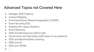 Advanced Topics not Covered Here
● Strategic DDD Patterns
● Context Mapping
● Command-Query Request Segregation (CQRS)
● Event Sourcing (ES)
● Dealing with Legacy Systems
● Event Storming
● DDD and Microservices (Erik’s talk)
● Cloud-native and Serverless DDD (area of my research)
● DDD and Machine/Deep Learning
● DDD and IoT
● DDD and VR/AR
● ...
 