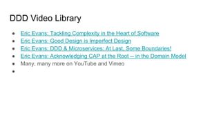 DDD Video Library
● Eric Evans: Tackling Complexity in the Heart of Software
● Eric Evans: Good Design is Imperfect Design
● Eric Evans: DDD & Microservices: At Last, Some Boundaries!
● Eric Evans: Acknowledging CAP at the Root -- in the Domain Model
● Many, many more on YouTube and Vimeo
●
 
