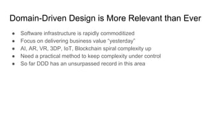 Domain-Driven Design is More Relevant than Ever
● Software infrastructure is rapidly commoditized
● Focus on delivering business value “yesterday”
● AI, AR, VR, 3DP, IoT, Blockchain spiral complexity up
● Need a practical method to keep complexity under control
● So far DDD has an unsurpassed record in this area
 