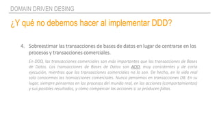 ¿Y qué no debemos hacer al implementar DDD?
DOMAIN DRIVEN DESING
4. Sobreestimar las transacciones de bases de datos en lugar de centrarse en los
procesos y transacciones comerciales.
En DDD, las transacciones comerciales son más importantes que las transacciones de Bases
de Datos. Las transacciones de Bases de Datos son ACID, muy consistentes y de corta
ejecución, mientras que las transacciones comerciales no lo son. De hecho, en la vida real
solo conocemos las transacciones comerciales. Nunca pensemos en transacciones DB. En su
lugar, siempre pensemos en los procesos del mundo real, en las acciones (comportamientos)
y sus posibles resultados, y cómo compensar las acciones si se producen fallas.
 