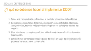 ¿Y qué no debemos hacer al implementar DDD?
DOMAIN DRIVEN DESING
1. Tener una vista centrada en los datos al modelar el dominio del problema.
2. Centrarse en los detalles de la implementación como entidades, objetos de
valor, servicios, fábricas y repositorios en lugar de los conceptos básicos del
negocio.
3. Usar términos y conceptos genéricos o técnicos de desarrollo al implementar
la aplicación.
4. Sobreestimar las transacciones de bases de datos en lugar de centrarse en los
procesos y transacciones comerciales.
 