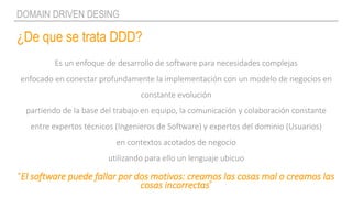 ¿De que se trata DDD?
DOMAIN DRIVEN DESING
Es un enfoque de desarrollo de software para necesidades complejas
enfocado en conectar profundamente la implementación con un modelo de negocios en
constante evolución
partiendo de la base del trabajo en equipo, la comunicación y colaboración constante
entre expertos técnicos (Ingenieros de Software) y expertos del dominio (Usuarios)
en contextos acotados de negocio
utilizando para ello un lenguaje ubicuo
“El software puede fallar por dos motivos: creamos las cosas mal o creamos las
cosas incorrectas”
 