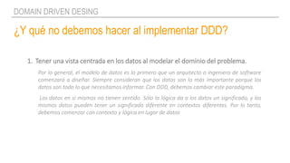 ¿Y qué no debemos hacer al implementar DDD?
DOMAIN DRIVEN DESING
1. Tener una vista centrada en los datos al modelar el dominio del problema.
Por lo general, el modelo de datos es lo primero que un arquitecto o ingeniero de software
comenzará a diseñar. Siempre consideran que los datos son lo más importante porque los
datos son todo lo que necesitamos informar. Con DDD, debemos cambiar este paradigma.
Los datos en sí mismos no tienen sentido. Sólo la lógica da a los datos un significado, y los
mismos datos pueden tener un significado diferente en contextos diferentes. Por lo tanto,
debemos comenzar con contexto y lógica en lugar de datos
 
