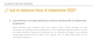 ¿Y qué no debemos hacer al implementar DDD?
DOMAIN DRIVEN DESING
3. Usar términos y conceptos genéricos o técnicos de desarrollo al implementar
la aplicación.
Nunca debemos usar conceptos como save, update, delete, handle, manage, etc. Esos
conceptos son conceptos técnicos/abstractos y sin un significado específico para el usuario.
En cambio, debemos mantenernos enfocados en los conceptos de negocio. Los conceptos
mencionados anteriormente (es decir, save, update, etc.) no están relacionados con los
conceptos de negocios.
 
