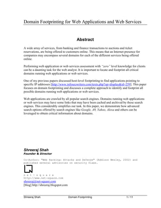 Domain Footprinting for Web Applications and Web Services


                                            Abstract
A wide array of services, from banking and finance transactions to auctions and ticket
reservations, are being offered to customers online. This means that an Internet presence for
companies may encompass several domains for each of the different services being offered
online.

Performing web application or web services assessment with “zero” level knowledge for clients
can be a daunting task for the web analyst. It is important to locate and footprint all critical
domains running web applications or web services.

One of my previous papers discussed host-level footprinting to find applications pointing to
specific IP addresses [http://www.infosecwriters.com/texts.php?op=display&id=259]. This paper
focuses on domain footprinting and discusses a complete approach to identify and footprint all
possible domains running web applications or web services.

Web applications are crawled by all popular search engines. Domains running web applications
or web services may have some links that may have been cached and archived by these search
engines. This considerably simplifies our task. In this paper, we demonstrate how advanced
search options offered by search engines like Google, A9, Yahoo, Alexa and others can be
leveraged to obtain critical information about domains.




Shreeraj Shah
Founder & Director

Co-Author: "Web Hacking: Attacks and Defense" (Addison Wesley, 2002) and
published several advisories on security flaws.



n e t - s q u a r e
http://www.net-square.com
shreeraj@net-square.com
[blog] http://shreeraj.blogspot.com


Shreeraj Shah                         Domain Footprinting                         1 / 11
 