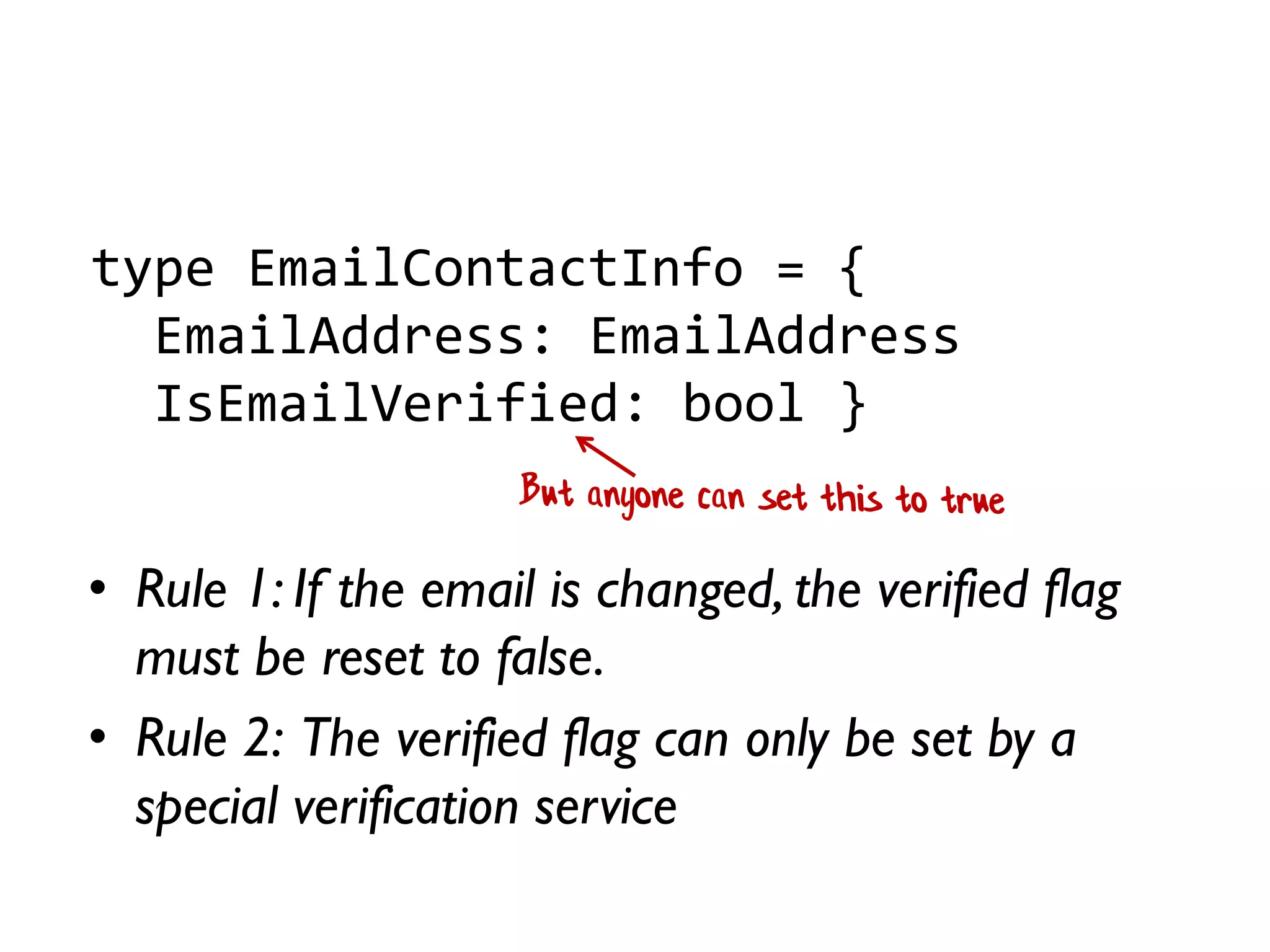 • Rule 1: If the email is changed, the verified flag
must be reset to false.
• Rule 2: The verified flag can only be set by a
special verification service
type EmailContactInfo = {
EmailAddress: EmailAddress
IsEmailVerified: bool }
 