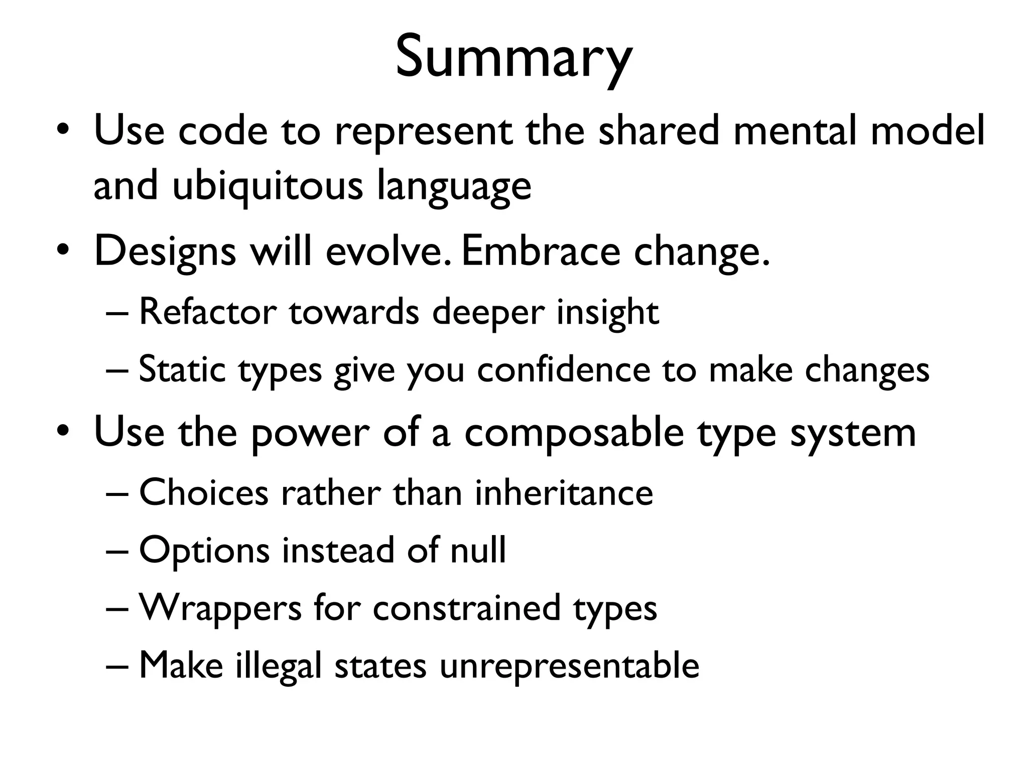 Summary
• Use code to represent the shared mental model
and ubiquitous language
• Designs will evolve. Embrace change.
– Refactor towards deeper insight
– Static types give you confidence to make changes
• Use the power of a composable type system
– Choices rather than inheritance
– Options instead of null
– Wrappers for constrained types
– Make illegal states unrepresentable
 