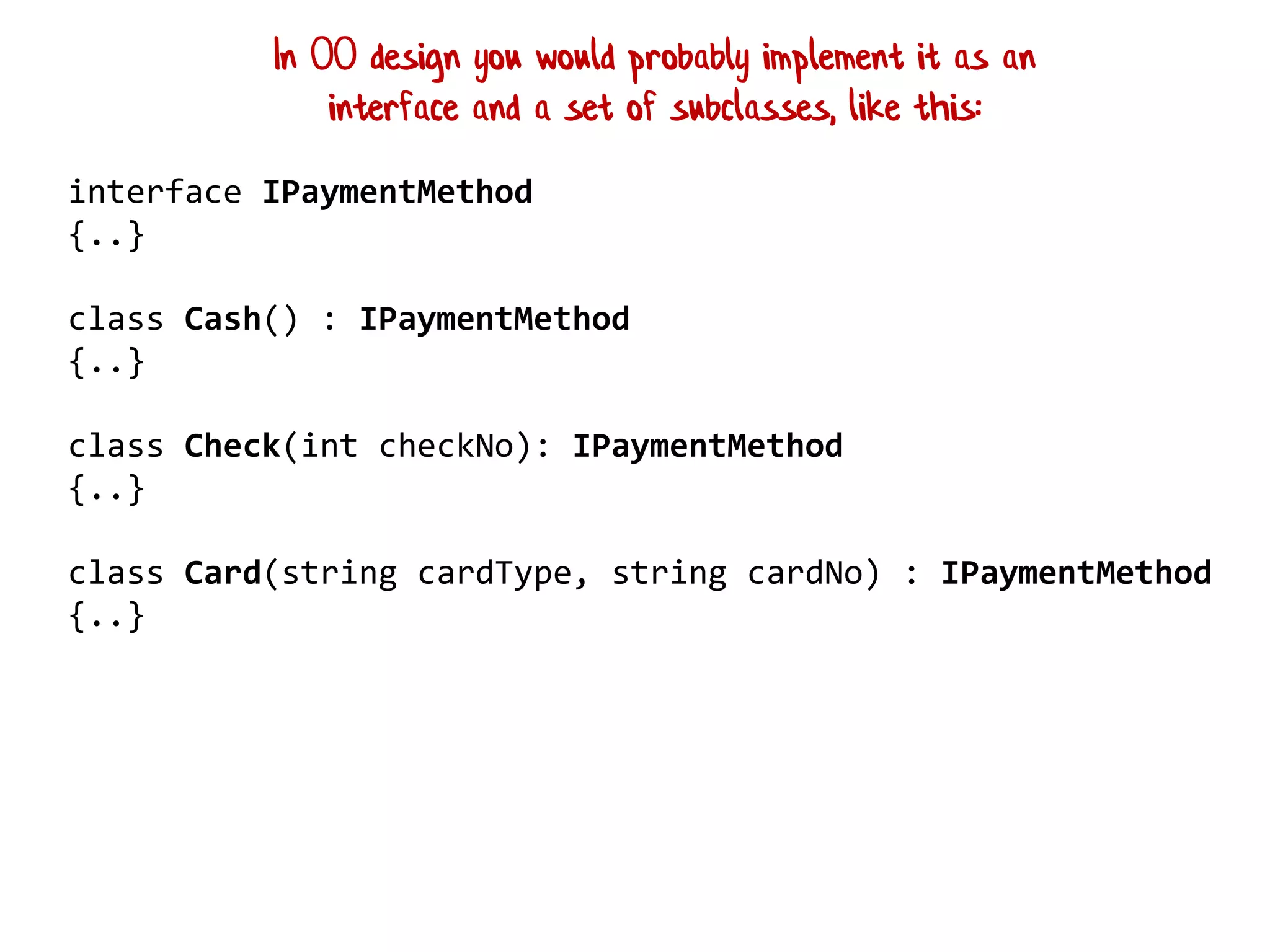 interface IPaymentMethod
{..}
class Cash() : IPaymentMethod
{..}
class Check(int checkNo): IPaymentMethod
{..}
class Card(string cardType, string cardNo) : IPaymentMethod
{..}
In OO design you would probably implement it as an
interface and a set of subclasses, like this:
 