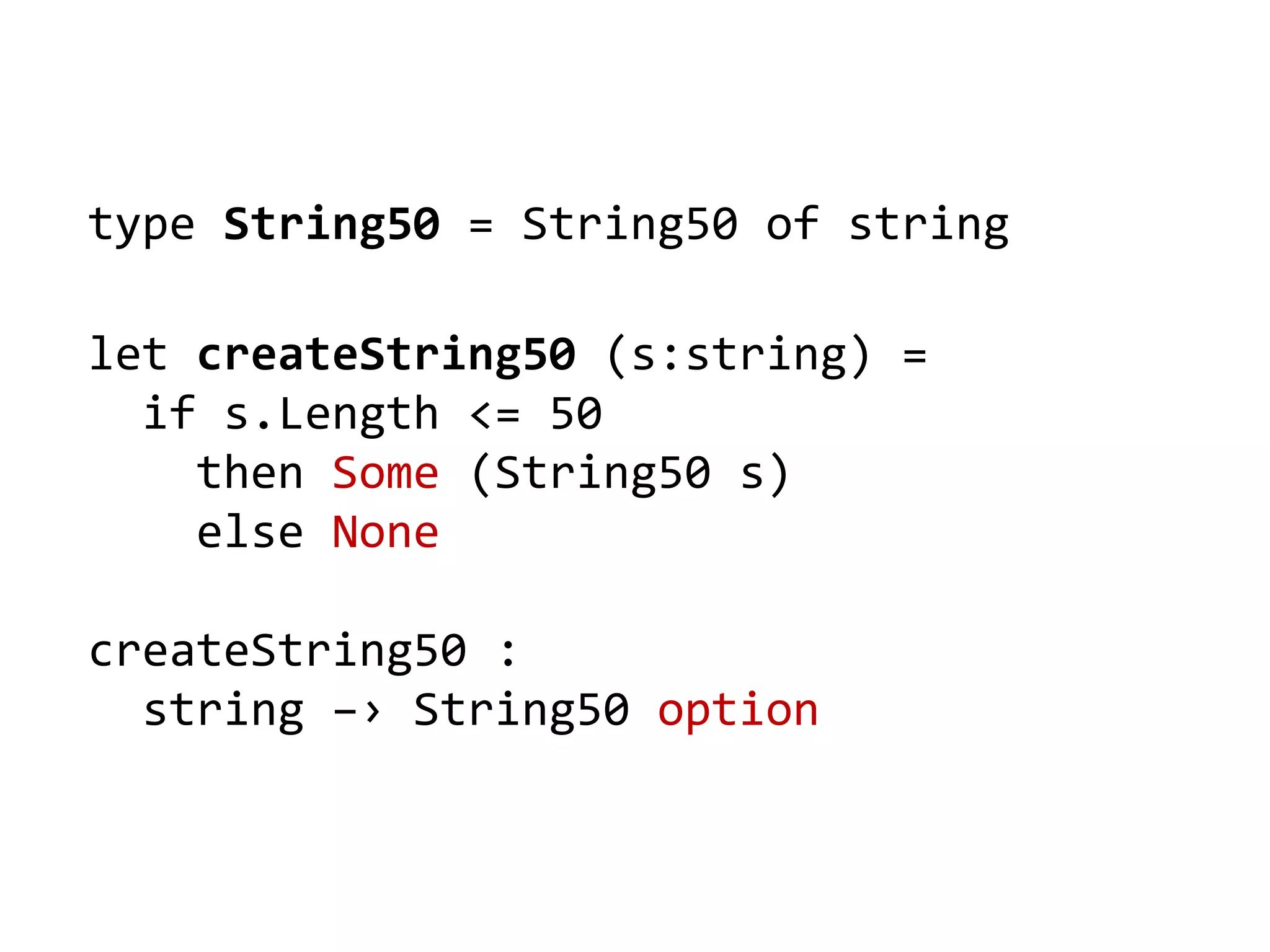 type String50 = String50 of string
let createString50 (s:string) =
if s.Length <= 50
then Some (String50 s)
else None
createString50 :
string –› String50 option
 