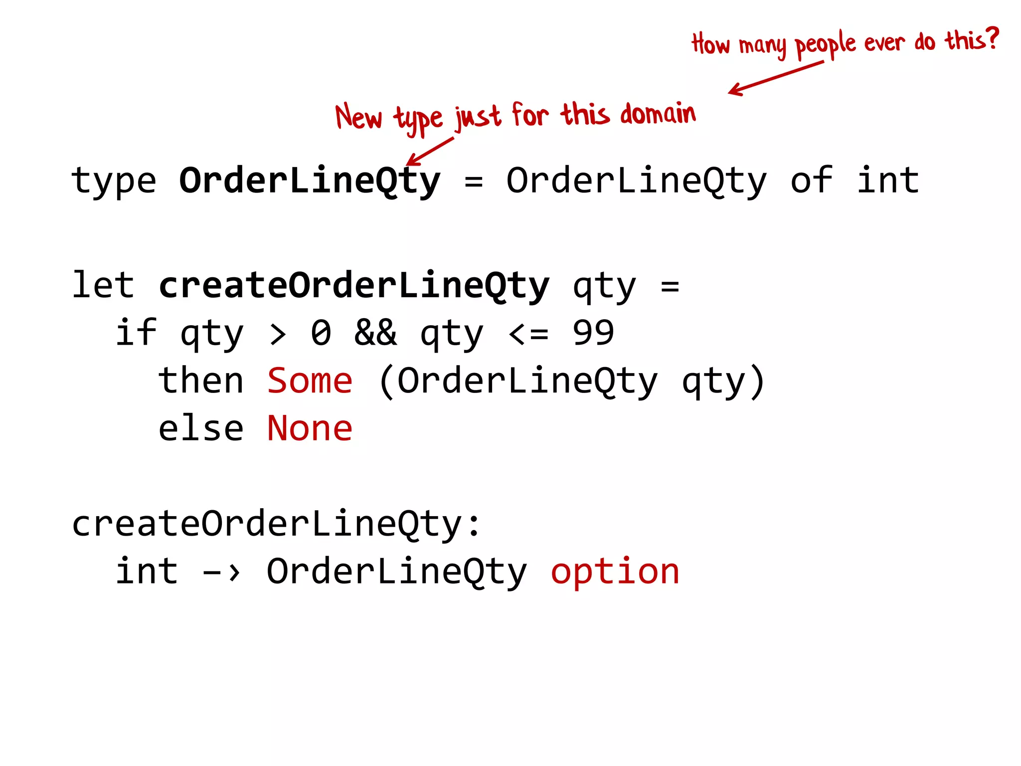 type OrderLineQty = OrderLineQty of int
let createOrderLineQty qty =
if qty > 0 && qty <= 99
then Some (OrderLineQty qty)
else None
createOrderLineQty:
int –› OrderLineQty option
 