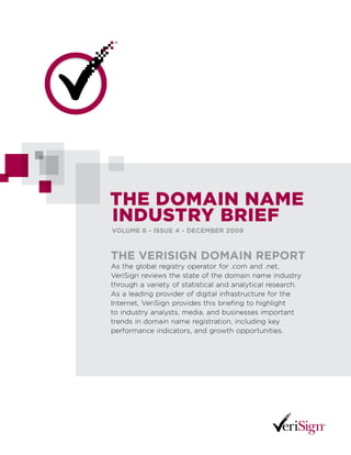 The Domain name
inDusTry Brief
VoLume 6 - issue 4 - DeCemBer 2009



The VerisiGn Domain reporT
As the global registry operator for .com and .net,
VeriSign reviews the state of the domain name industry
through a variety of statistical and analytical research.
As a leading provider of digital infrastructure for the
Internet, VeriSign provides this briefing to highlight
to industry analysts, media, and businesses important
trends in domain name registration, including key
performance indicators, and growth opportunities.
 