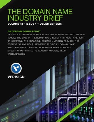THE DOMAIN NAME
INDUSTRY BRIEF
VOLUME 12 – ISSUE 4 – DECEMBER 2015
THE VERISIGN DOMAIN REPORT	
AS A GLOBAL LEADER IN DOMAIN NAMES AND INTERNET SECURITY, VERISIGN
REVIEWS THE STATE OF THE DOMAIN NAME INDUSTRY THROUGH A VARIETY
OF STATISTICAL AND ANALYTICAL RESEARCH. VERISIGN PROVIDES THIS
BRIEFING TO HIGHLIGHT IMPORTANT TRENDS IN DOMAIN NAME
REGISTRATIONS, INCLUDING KEY PERFORMANCE INDICATORS AND
GROWTH OPPORTUNITIES, TO INDUSTRY ANALYSTS, MEDIA
AND BUSINESSES.
 