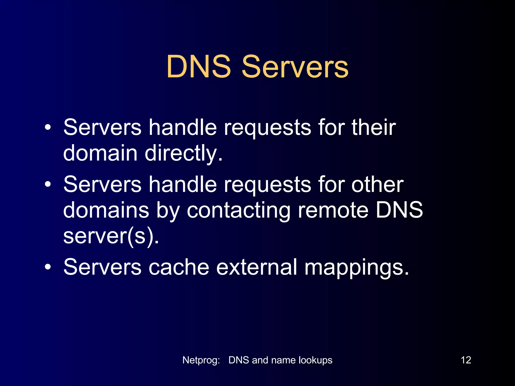 DNS Servers Servers handle requests for their domain directly. Servers handle requests for other domains by contacting remote DNS server(s). Servers cache external mappings. 